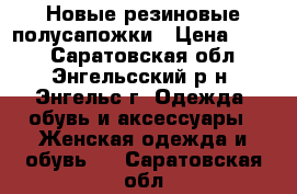 Новые резиновые полусапожки › Цена ­ 400 - Саратовская обл., Энгельсский р-н, Энгельс г. Одежда, обувь и аксессуары » Женская одежда и обувь   . Саратовская обл.